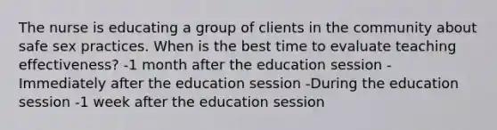 The nurse is educating a group of clients in the community about safe sex practices. When is the best time to evaluate teaching effectiveness? -1 month after the education session -Immediately after the education session -During the education session -1 week after the education session