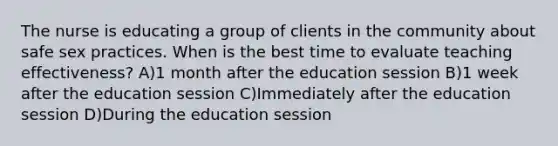 The nurse is educating a group of clients in the community about safe sex practices. When is the best time to evaluate teaching effectiveness? A)1 month after the education session B)1 week after the education session C)Immediately after the education session D)During the education session