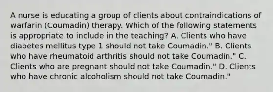 A nurse is educating a group of clients about contraindications of warfarin (Coumadin) therapy. Which of the following statements is appropriate to include in the teaching?​ A. Clients who have diabetes mellitus type 1 should not take Coumadin."​ B. Clients who have rheumatoid arthritis should not take Coumadin."​ C. Clients who are pregnant should not take Coumadin."​ D. Clients who have chronic alcoholism should not take Coumadin."