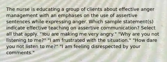 The nurse is educating a group of clients about effective anger management with an emphases on the use of assertive sentences while expressing anger. Which sample statement(s) indicate effective teaching on assertive communication? Select all that apply. "You are making me very angry." "Why are you not listening to me?" "I am frustrated with the situation." "How dare you not listen to me?" "I am feeling disrespected by your comments."