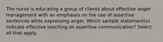 The nurse is educating a group of clients about effective anger management with an emphases on the use of assertive sentences while expressing anger. Which sample statement(s) indicate effective teaching on assertive communication? Select all that apply.