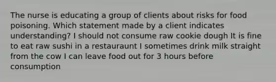 The nurse is educating a group of clients about risks for food poisoning. Which statement made by a client indicates understanding? I should not consume raw cookie dough It is fine to eat raw sushi in a restauraunt I sometimes drink milk straight from the cow I can leave food out for 3 hours before consumption