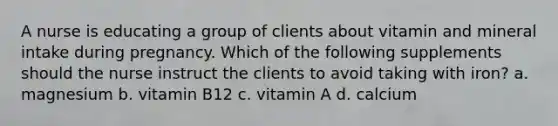 A nurse is educating a group of clients about vitamin and mineral intake during pregnancy. Which of the following supplements should the nurse instruct the clients to avoid taking with iron? a. magnesium b. vitamin B12 c. vitamin A d. calcium