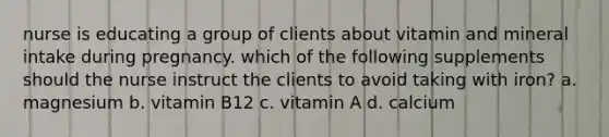 nurse is educating a group of clients about vitamin and mineral intake during pregnancy. which of the following supplements should the nurse instruct the clients to avoid taking with iron? a. magnesium b. vitamin B12 c. vitamin A d. calcium