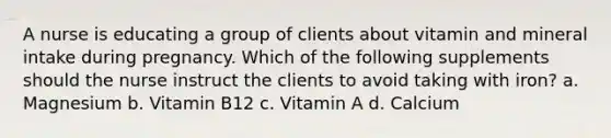 A nurse is educating a group of clients about vitamin and mineral intake during pregnancy. Which of the following supplements should the nurse instruct the clients to avoid taking with iron? a. Magnesium b. Vitamin B12 c. Vitamin A d. Calcium