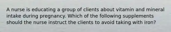 A nurse is educating a group of clients about vitamin and mineral intake during pregnancy. Which of the following supplements should the nurse instruct the clients to avoid taking with iron?