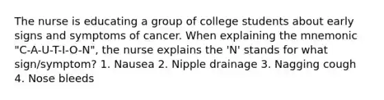 The nurse is educating a group of college students about early signs and symptoms of cancer. When explaining the mnemonic "C-A-U-T-I-O-N", the nurse explains the 'N' stands for what sign/symptom? 1. Nausea 2. Nipple drainage 3. Nagging cough 4. Nose bleeds