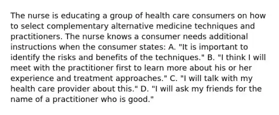 The nurse is educating a group of health care consumers on how to select complementary alternative medicine techniques and practitioners. The nurse knows a consumer needs additional instructions when the consumer states: A. "It is important to identify the risks and benefits of the techniques." B. "I think I will meet with the practitioner first to learn more about his or her experience and treatment approaches." C. "I will talk with my health care provider about this." D. "I will ask my friends for the name of a practitioner who is good."