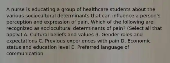 A nurse is educating a group of healthcare students about the various sociocultural determinants that can influence a person's perception and expression of pain. Which of the following are recognized as sociocultural determinants of pain? (Select all that apply.) A. Cultural beliefs and values B. Gender roles and expectations C. Previous experiences with pain D. Economic status and education level E. Preferred language of communication