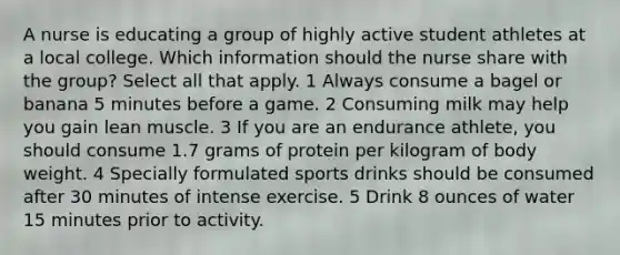 A nurse is educating a group of highly active student athletes at a local college. Which information should the nurse share with the group? Select all that apply. 1 Always consume a bagel or banana 5 minutes before a game. 2 Consuming milk may help you gain lean muscle. 3 If you are an endurance athlete, you should consume 1.7 grams of protein per kilogram of body weight. 4 Specially formulated sports drinks should be consumed after 30 minutes of intense exercise. 5 Drink 8 ounces of water 15 minutes prior to activity.