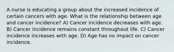 A nurse is educating a group about the increased incidence of certain cancers with age. What is the relationship between age and cancer incidence? A) Cancer incidence decreases with age. B) Cancer incidence remains constant throughout life. C) Cancer incidence increases with age. D) Age has no impact on cancer incidence.