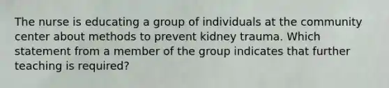 The nurse is educating a group of individuals at the community center about methods to prevent kidney trauma. Which statement from a member of the group indicates that further teaching is required?