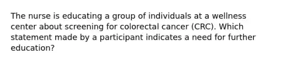 The nurse is educating a group of individuals at a wellness center about screening for colorectal cancer (CRC). Which statement made by a participant indicates a need for further education?