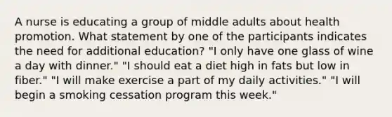 A nurse is educating a group of middle adults about health promotion. What statement by one of the participants indicates the need for additional education? "I only have one glass of wine a day with dinner." "I should eat a diet high in fats but low in fiber." "I will make exercise a part of my daily activities." "I will begin a smoking cessation program this week."