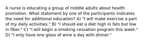 A nurse is educating a group of middle adults about health promotion. What statement by one of the participants indicates the need for additional education? A) "I will make exercise a part of my daily activities." B) "I should eat a diet high in fats but low in fiber." C) "I will begin a smoking cessation program this week." D) "I only have one glass of wine a day with dinner."