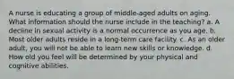 A nurse is educating a group of middle-aged adults on aging. What information should the nurse include in the teaching? a. A decline in sexual activity is a normal occurrence as you age. b. Most older adults reside in a long-term care facility. c. As an older adult, you will not be able to learn new skills or knowledge. d. How old you feel will be determined by your physical and cognitive abilities.