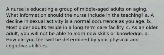 A nurse is educating a group of middle-aged adults on aging. What information should the nurse include in the teaching? a. A decline in sexual activity is a normal occurrence as you age. b. Most older adults reside in a long-term care facility. c. As an older adult, you will not be able to learn new skills or knowledge. d. How old you feel will be determined by your physical and cognitive abilities.