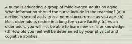 A nurse is educating a group of middle-aged adults on aging. What information should the nurse include in the teaching? (a) A decline in sexual activity is a normal occurrence as you age. (b) Most older adults reside in a long-term care facility. (c) As an older adult, you will not be able to learn new skills or knowledge. (d) How old you feel will be determined by your physical and cognitive abilities.