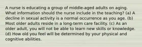 A nurse is educating a group of middle-aged adults on aging. What information should the nurse include in the teaching? (a) A decline in sexual activity is a normal occurrence as you age. (b) Most older adults reside in a long-term care facility. (c) As an older adult, you will not be able to learn new skills or knowledge. (d) How old you feel will be determined by your physical and cognitive abilities.