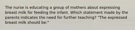 The nurse is educating a group of mothers about expressing breast milk for feeding the infant. Which statement made by the parents indicates the need for further teaching? "The expressed breast milk should be:"