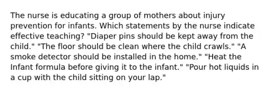 The nurse is educating a group of mothers about injury prevention for infants. Which statements by the nurse indicate effective teaching? "Diaper pins should be kept away from the child." "The floor should be clean where the child crawls." "A smoke detector should be installed in the home." "Heat the Infant formula before giving it to the infant." "Pour hot liquids in a cup with the child sitting on your lap."