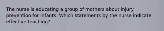 The nurse is educating a group of mothers about injury prevention for infants. Which statements by the nurse indicate effective teaching?