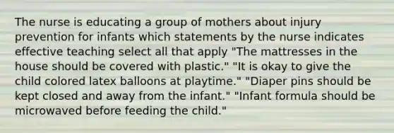 The nurse is educating a group of mothers about injury prevention for infants which statements by the nurse indicates effective teaching select all that apply "The mattresses in the house should be covered with plastic." "It is okay to give the child colored latex balloons at playtime." "Diaper pins should be kept closed and away from the infant." "Infant formula should be microwaved before feeding the child."