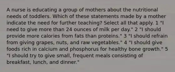 A nurse is educating a group of mothers about the nutritional needs of toddlers. Which of these statements made by a mother indicate the need for further teaching? Select all that apply. 1 "I need to give more than 24 ounces of milk per day." 2 "I should provide more calories from fats than proteins." 3 "I should refrain from giving grapes, nuts, and raw vegetables." 4 "I should give foods rich in calcium and phosphorus for healthy bone growth." 5 "I should try to give small, frequent meals consisting of breakfast, lunch, and dinner."