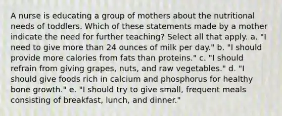 A nurse is educating a group of mothers about the nutritional needs of toddlers. Which of these statements made by a mother indicate the need for further teaching? Select all that apply. a. "I need to give more than 24 ounces of milk per day." b. "I should provide more calories from fats than proteins." c. "I should refrain from giving grapes, nuts, and raw vegetables." d. "I should give foods rich in calcium and phosphorus for healthy bone growth." e. "I should try to give small, frequent meals consisting of breakfast, lunch, and dinner."