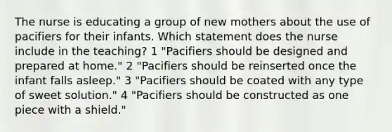 The nurse is educating a group of new mothers about the use of pacifiers for their infants. Which statement does the nurse include in the teaching? 1 "Pacifiers should be designed and prepared at home." 2 "Pacifiers should be reinserted once the infant falls asleep." 3 "Pacifiers should be coated with any type of sweet solution." 4 "Pacifiers should be constructed as one piece with a shield."