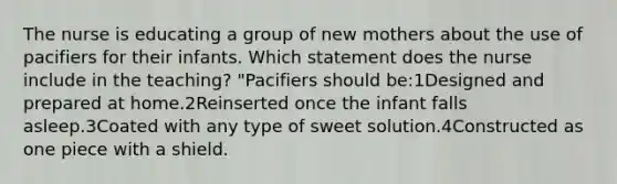 The nurse is educating a group of new mothers about the use of pacifiers for their infants. Which statement does the nurse include in the teaching? "Pacifiers should be:1Designed and prepared at home.2Reinserted once the infant falls asleep.3Coated with any type of sweet solution.4Constructed as one piece with a shield.