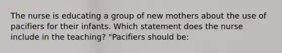 The nurse is educating a group of new mothers about the use of pacifiers for their infants. Which statement does the nurse include in the teaching? "Pacifiers should be: