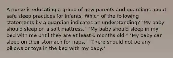 A nurse is educating a group of new parents and guardians about safe sleep practices for infants. Which of the following statements by a guardian indicates an understanding? "My baby should sleep on a soft mattress." "My baby should sleep in my bed with me until they are at least 6 months old." "My baby can sleep on their stomach for naps." "There should not be any pillows or toys in the bed with my baby."