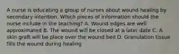 A nurse is educating a group of nurses about wound healing by secondary intention. Which pieces of information should the nurse include in the teaching? A. Wound edges are well approximated B. The wound will be closed at a later date C. A skin graft will be place over the wound bed D. Granulation tissue fills the wound during healing