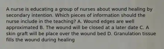 A nurse is educating a group of nurses about wound healing by secondary intention. Which pieces of information should the nurse include in the teaching? A. Wound edges are well approximated B. The wound will be closed at a later date C. A skin graft will be place over the wound bed D. Granulation tissue fills the wound during healing