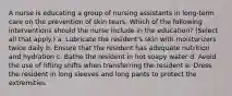 A nurse is educating a group of nursing assistants in long-term care on the prevention of skin tears. Which of the following interventions should the nurse include in the education? (Select all that apply.) a. Lubricate the resident's skin with moisturizers twice daily b. Ensure that the resident has adequate nutrition and hydration c. Bathe the resident in hot soapy water d. Avoid the use of lifting shifts when transferring the resident e. Dress the resident in long sleeves and long pants to protect the extremities