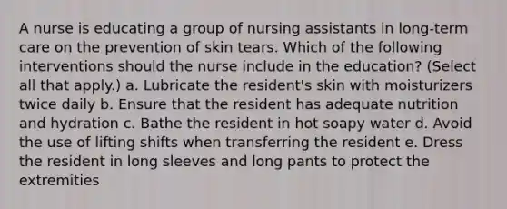 A nurse is educating a group of nursing assistants in long-term care on the prevention of skin tears. Which of the following interventions should the nurse include in the education? (Select all that apply.) a. Lubricate the resident's skin with moisturizers twice daily b. Ensure that the resident has adequate nutrition and hydration c. Bathe the resident in hot soapy water d. Avoid the use of lifting shifts when transferring the resident e. Dress the resident in long sleeves and long pants to protect the extremities