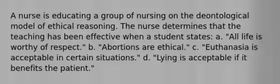 A nurse is educating a group of nursing on the deontological model of ethical reasoning. The nurse determines that the teaching has been effective when a student states: a. "All life is worthy of respect." b. "Abortions are ethical." c. "Euthanasia is acceptable in certain situations." d. "Lying is acceptable if it benefits the patient."