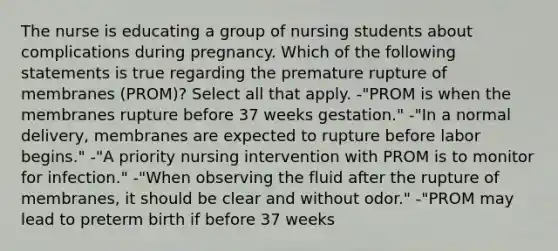 The nurse is educating a group of nursing students about complications during pregnancy. Which of the following statements is true regarding the premature rupture of membranes (PROM)? Select all that apply. -"PROM is when the membranes rupture before 37 weeks gestation." -"In a normal delivery, membranes are expected to rupture before labor begins." -"A priority nursing intervention with PROM is to monitor for infection." -"When observing the fluid after the rupture of membranes, it should be clear and without odor." -"PROM may lead to preterm birth if before 37 weeks