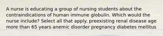 A nurse is educating a group of nursing students about the contraindications of human immune globulin. Which would the nurse include? Select all that apply. preexisting renal disease age more than 65 years anemic disorder pregnancy diabetes mellitus