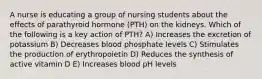 A nurse is educating a group of nursing students about the effects of parathyroid hormone (PTH) on the kidneys. Which of the following is a key action of PTH? A) Increases the excretion of potassium B) Decreases blood phosphate levels C) Stimulates the production of erythropoietin D) Reduces the synthesis of active vitamin D E) Increases blood pH levels