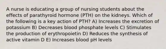 A nurse is educating a group of nursing students about the effects of parathyroid hormone (PTH) on the kidneys. Which of the following is a key action of PTH? A) Increases the excretion of potassium B) Decreases blood phosphate levels C) Stimulates the production of erythropoietin D) Reduces the synthesis of active vitamin D E) Increases blood pH levels