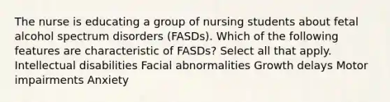 The nurse is educating a group of nursing students about fetal alcohol spectrum disorders (FASDs). Which of the following features are characteristic of FASDs? Select all that apply. Intellectual disabilities Facial abnormalities Growth delays Motor impairments Anxiety