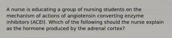 A nurse is educating a group of nursing students on the mechanism of actions of angiotensin converting enzyme inhibitors (ACEI). Which of the following should the nurse explain as the hormone produced by the adrenal cortex?