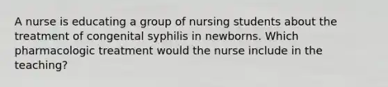 A nurse is educating a group of nursing students about the treatment of congenital syphilis in newborns. Which pharmacologic treatment would the nurse include in the teaching?