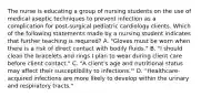 The nurse is educating a group of nursing students on the use of medical aseptic techniques to prevent infection as a complication for post-surgical pediatric cardiology clients. Which of the following statements made by a nursing student indicates that further teaching is required? A. "Gloves must be worn when there is a risk of direct contact with bodily fluids." B. "I should clean the bracelets and rings I plan to wear during client care before client contact." C. "A client's age and nutritional status may affect their susceptibility to infections."' D. "Healthcare-acquired infections are more likely to develop within the urinary and respiratory tracts."