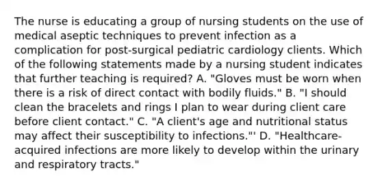 The nurse is educating a group of nursing students on the use of medical aseptic techniques to prevent infection as a complication for post-surgical pediatric cardiology clients. Which of the following statements made by a nursing student indicates that further teaching is required? A. "Gloves must be worn when there is a risk of direct contact with bodily fluids." B. "I should clean the bracelets and rings I plan to wear during client care before client contact." C. "A client's age and nutritional status may affect their susceptibility to infections."' D. "Healthcare-acquired infections are more likely to develop within the urinary and respiratory tracts."