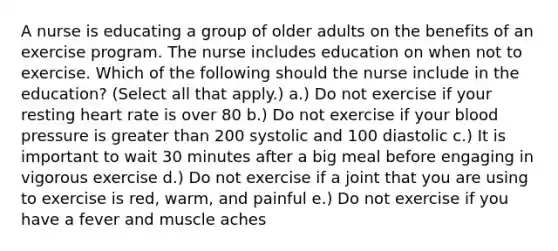 A nurse is educating a group of older adults on the benefits of an exercise program. The nurse includes education on when not to exercise. Which of the following should the nurse include in the education? (Select all that apply.) a.) Do not exercise if your resting heart rate is over 80 b.) Do not exercise if your <a href='https://www.questionai.com/knowledge/kD0HacyPBr-blood-pressure' class='anchor-knowledge'>blood pressure</a> is <a href='https://www.questionai.com/knowledge/ktgHnBD4o3-greater-than' class='anchor-knowledge'>greater than</a> 200 systolic and 100 diastolic c.) It is important to wait 30 minutes after a big meal before engaging in vigorous exercise d.) Do not exercise if a joint that you are using to exercise is red, warm, and painful e.) Do not exercise if you have a fever and muscle aches