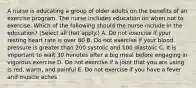 A nurse is educating a group of older adults on the benefits of an exercise program. The nurse includes education on when not to exercise. Which of the following should the nurse include in the education? (Select all that apply.) A. Do not exercise if your resting heart rate is over 80 B. Do not exercise if your blood pressure is greater than 200 systolic and 100 diastolic C. It is important to wait 30 minutes after a big meal before engaging in vigorous exercise D. Do not exercise if a joint that you are using is red, warm, and painful E. Do not exercise if you have a fever and muscle aches