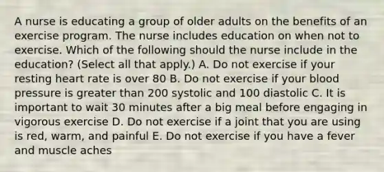 A nurse is educating a group of older adults on the benefits of an exercise program. The nurse includes education on when not to exercise. Which of the following should the nurse include in the education? (Select all that apply.) A. Do not exercise if your resting heart rate is over 80 B. Do not exercise if your blood pressure is greater than 200 systolic and 100 diastolic C. It is important to wait 30 minutes after a big meal before engaging in vigorous exercise D. Do not exercise if a joint that you are using is red, warm, and painful E. Do not exercise if you have a fever and muscle aches